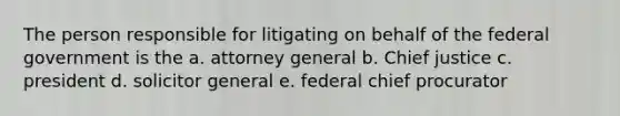 The person responsible for litigating on behalf of the federal government is the a. attorney general b. Chief justice c. president d. solicitor general e. federal chief procurator