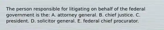 The person responsible for litigating on behalf of the federal government is the: A. attorney general. B. chief justice. C. president. D. solicitor general. E. federal chief procurator.