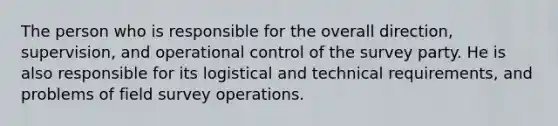 The person who is responsible for the overall direction, supervision, and operational control of the survey party. He is also responsible for its logistical and technical requirements, and problems of field survey operations.