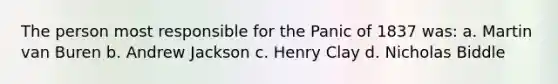 The person most responsible for the Panic of 1837 was: a. Martin van Buren b. Andrew Jackson c. Henry Clay d. Nicholas Biddle