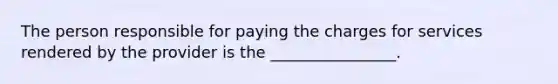 The person responsible for paying the charges for services rendered by the provider is the ________________.