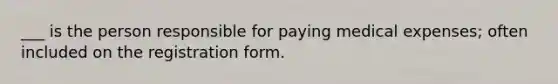 ___ is the person responsible for paying medical expenses; often included on the registration form.