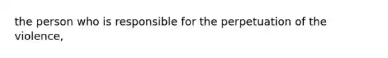 the person who is responsible for the perpetuation of the violence,