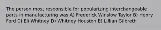 The person most responsible for popularizing interchangeable parts in manufacturing was A) Frederick Winslow Taylor B) Henry Ford C) Eli Whitney D) Whitney Houston E) Lillian Gilbreth