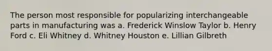 The person most responsible for popularizing interchangeable parts in manufacturing was a. Frederick Winslow Taylor b. Henry Ford c. Eli Whitney d. Whitney Houston e. Lillian Gilbreth