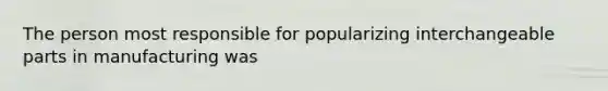 The person most responsible for popularizing interchangeable parts in manufacturing was