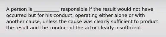 A person is ___________ responsible if the result would not have occurred but for his conduct, operating either alone or with another cause, unless the cause was clearly sufficient to product the result and the conduct of the actor clearly insufficient.