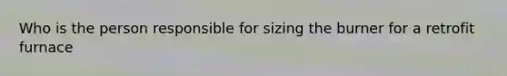 Who is the person responsible for sizing the burner for a retrofit furnace