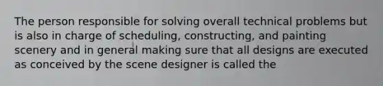 The person responsible for solving overall technical problems but is also in charge of scheduling, constructing, and painting scenery and in general making sure that all designs are executed as conceived by the scene designer is called the