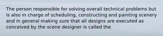 The person responsible for solving overall technical problems but is also in charge of scheduling, constructing and painting scenery and in general making sure that all designs are executed as conceived by the scene designer is called the