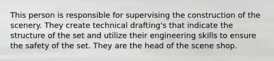 This person is responsible for supervising the construction of the scenery. They create technical drafting's that indicate the structure of the set and utilize their engineering skills to ensure the safety of the set. They are the head of the scene shop.