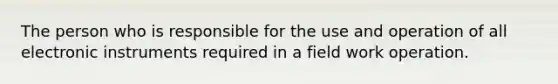 The person who is responsible for the use and operation of all electronic instruments required in a field work operation.