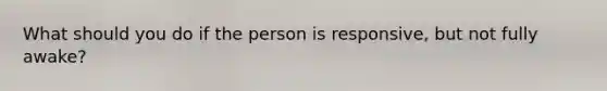 What should you do if the person is responsive, but not fully awake?