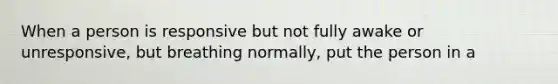 When a person is responsive but not fully awake or unresponsive, but breathing normally, put the person in a