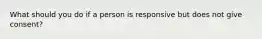 What should you do if a person is responsive but does not give consent?