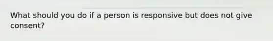 What should you do if a person is responsive but does not give consent?