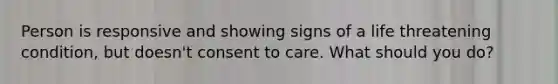 Person is responsive and showing signs of a life threatening condition, but doesn't consent to care. What should you do?