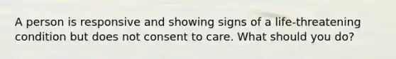 A person is responsive and showing signs of a life-threatening condition but does not consent to care. What should you do?