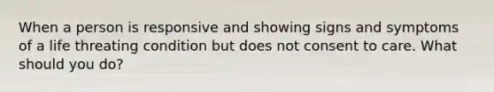 When a person is responsive and showing signs and symptoms of a life threating condition but does not consent to care. What should you do?