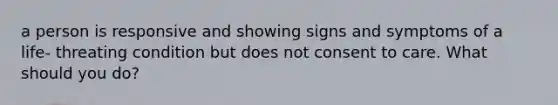 a person is responsive and showing signs and symptoms of a life- threating condition but does not consent to care. What should you do?