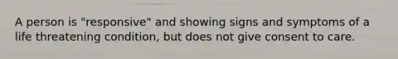 A person is "responsive" and showing signs and symptoms of a life threatening condition, but does not give consent to care.