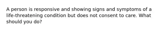 A person is responsive and showing signs and symptoms of a life-threatening condition but does not consent to care. What should you do?