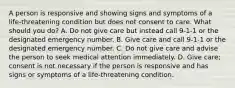 A person is responsive and showing signs and symptoms of a life-threatening condition but does not consent to care. What should you do? A. Do not give care but instead call 9-1-1 or the designated emergency number. B. Give care and call 9-1-1 or the designated emergency number. C. Do not give care and advise the person to seek medical attention immediately. D. Give care; consent is not necessary if the person is responsive and has signs or symptoms of a life-threatening condition.