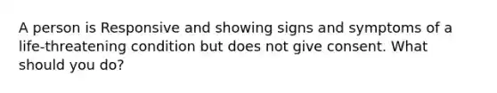 A person is Responsive and showing signs and symptoms of a life-threatening condition but does not give consent. What should you do?