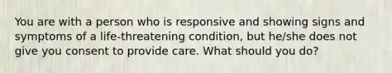 You are with a person who is responsive and showing signs and symptoms of a life-threatening condition, but he/she does not give you consent to provide care. What should you do?