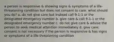 a person is responsive & showing signs & symptoms of a life-threatening condition but does not consent to care. what should you do? a. do not give care but instead call 9-1-1 or the designated emergency number b. give care & call 9-1-1 or the designated emergency number c. do not give care & advise the person to seek medical attention immediately d. give care; consent is not necessary if the person is responsive & has signs or symptoms of a life-threatening condition