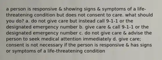 a person is responsive & showing signs & symptoms of a life-threatening condition but does not consent to care. what should you do? a. do not give care but instead call 9-1-1 or the designated emergency number b. give care & call 9-1-1 or the designated emergency number c. do not give care & advise the person to seek medical attention immediately d. give care; consent is not necessary if the person is responsive & has signs or symptoms of a life-threatening condition