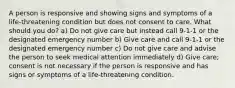 A person is responsive and showing signs and symptoms of a life-threatening condition but does not consent to care. What should you do? a) Do not give care but instead call 9-1-1 or the designated emergency number b) Give care and call 9-1-1 or the designated emergency number c) Do not give care and advise the person to seek medical attention immediately d) Give care; consent is not necessary if the person is responsive and has signs or symptoms of a life-threatening condition.