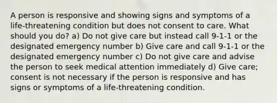 A person is responsive and showing signs and symptoms of a life-threatening condition but does not consent to care. What should you do? a) Do not give care but instead call 9-1-1 or the designated emergency number b) Give care and call 9-1-1 or the designated emergency number c) Do not give care and advise the person to seek medical attention immediately d) Give care; consent is not necessary if the person is responsive and has signs or symptoms of a life-threatening condition.