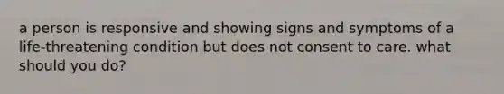 a person is responsive and showing signs and symptoms of a life-threatening condition but does not consent to care. what should you do?