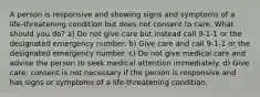 A person is responsive and showing signs and symptoms of a life-threatening condition but does not consent to care. What should you do? a) Do not give care but instead call 9-1-1 or the designated emergency number. b) Give care and call 9-1-1 or the designated emergency number. c) Do not give medical care and advise the person to seek medical attention immediately. d) Give care; consent is not necessary if the person is responsive and has signs or symptoms of a life-threatening condition.