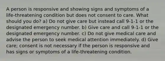 A person is responsive and showing signs and symptoms of a life-threatening condition but does not consent to care. What should you do? a) Do not give care but instead call 9-1-1 or the designated emergency number. b) Give care and call 9-1-1 or the designated emergency number. c) Do not give medical care and advise the person to seek medical attention immediately. d) Give care; consent is not necessary if the person is responsive and has signs or symptoms of a life-threatening condition.