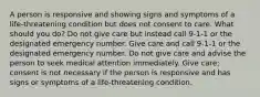 A person is responsive and showing signs and symptoms of a life-threatening condition but does not consent to care. What should you do? Do not give care but instead call 9-1-1 or the designated emergency number. Give care and call 9-1-1 or the designated emergency number. Do not give care and advise the person to seek medical attention immediately. Give care; consent is not necessary if the person is responsive and has signs or symptoms of a life-threatening condition.