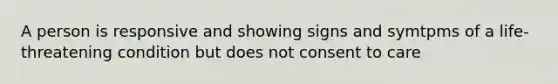 A person is responsive and showing signs and symtpms of a life-threatening condition but does not consent to care