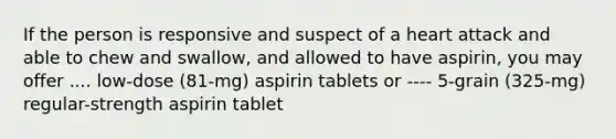 If the person is responsive and suspect of a heart attack and able to chew and swallow, and allowed to have aspirin, you may offer .... low-dose (81-mg) aspirin tablets or ---- 5-grain (325-mg) regular-strength aspirin tablet