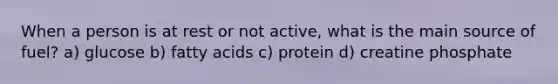 When a person is at rest or not active, what is the main source of fuel? a) glucose b) fatty acids c) protein d) creatine phosphate