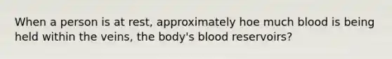 When a person is at rest, approximately hoe much blood is being held within the veins, the body's blood reservoirs?