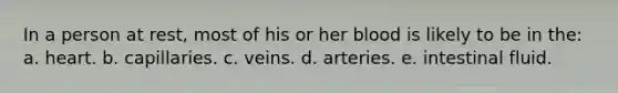 In a person at rest, most of his or her blood is likely to be in the: a. heart. b. capillaries. c. veins. d. arteries. e. intestinal fluid.