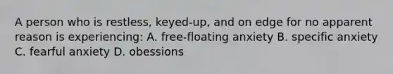 A person who is restless, keyed-up, and on edge for no apparent reason is experiencing: A. free-floating anxiety B. specific anxiety C. fearful anxiety D. obessions