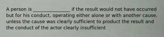 A person is ________________ if the result would not have occurred but for his conduct, operating either alone or with another cause, unless the cause was clearly sufficient to product the result and the conduct of the actor clearly insufficient