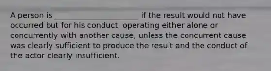 A person is ______________________ if the result would not have occurred but for his conduct, operating either alone or concurrently with another cause, unless the concurrent cause was clearly sufficient to produce the result and the conduct of the actor clearly insufficient.