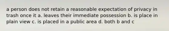 a person does not retain a reasonable expectation of privacy in trash once it a. leaves their immediate possession b. is place in plain view c. is placed in a public area d. both b and c