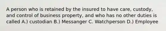 A person who is retained by the insured to have care, custody, and control of business property, and who has no other duties is called A.) custodian B.) Messanger C. Watchperson D.) Employee