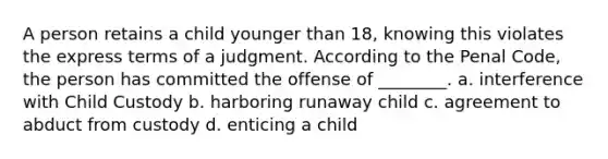 A person retains a child younger than 18, knowing this violates the express terms of a judgment. According to the Penal Code, the person has committed the offense of ________. a. interference with Child Custody b. harboring runaway child c. agreement to abduct from custody d. enticing a child