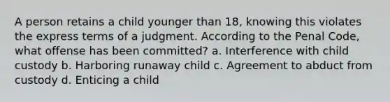 A person retains a child younger than 18, knowing this violates the express terms of a judgment. According to the Penal Code, what offense has been committed? a. Interference with child custody b. Harboring runaway child c. Agreement to abduct from custody d. Enticing a child