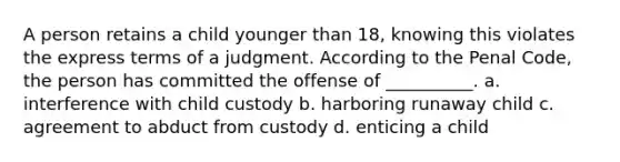 A person retains a child younger than 18, knowing this violates the express terms of a judgment. According to the Penal Code, the person has committed the offense of __________. a. interference with child custody b. harboring runaway child c. agreement to abduct from custody d. enticing a child